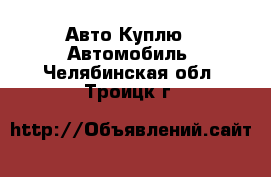 Авто Куплю - Автомобиль. Челябинская обл.,Троицк г.